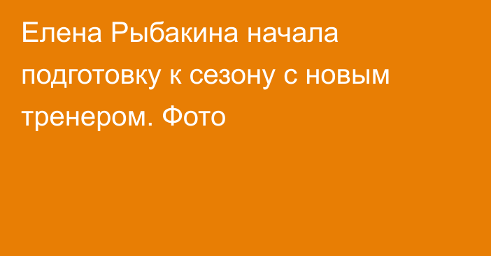 Елена Рыбакина начала подготовку к сезону с новым тренером. Фото