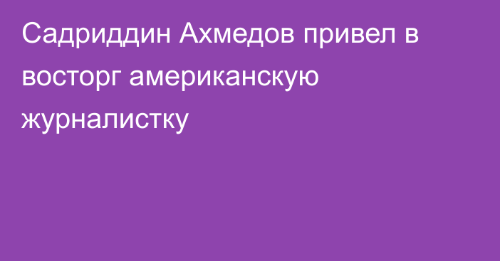 Садриддин Ахмедов привел в восторг американскую журналистку