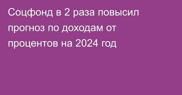 Соцфонд в 2 раза повысил прогноз по доходам от процентов на 2024 год