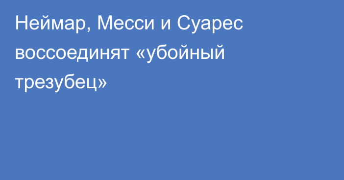 Неймар, Месси и Суарес воссоединят «убойный трезубец»