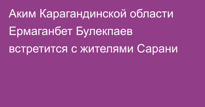 Аким Карагандинской области Ермаганбет Булекпаев встретится с жителями Сарани