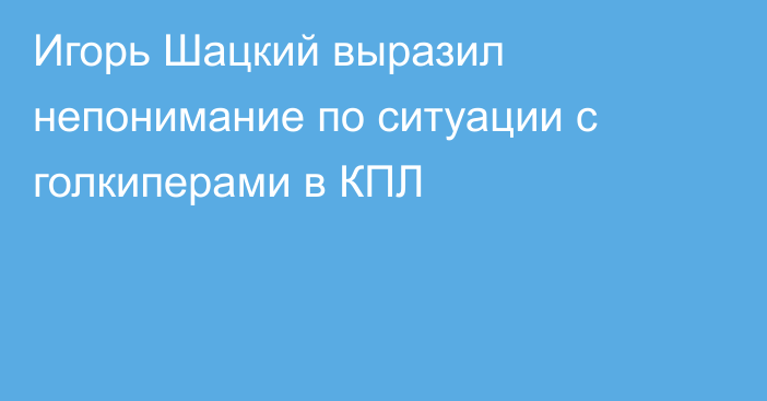 Игорь Шацкий выразил непонимание по ситуации с голкиперами в КПЛ