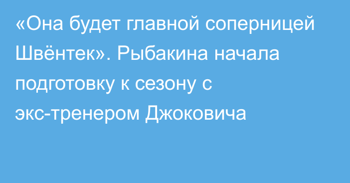 «Она будет главной соперницей Швёнтек». Рыбакина начала подготовку к сезону с экс-тренером Джоковича