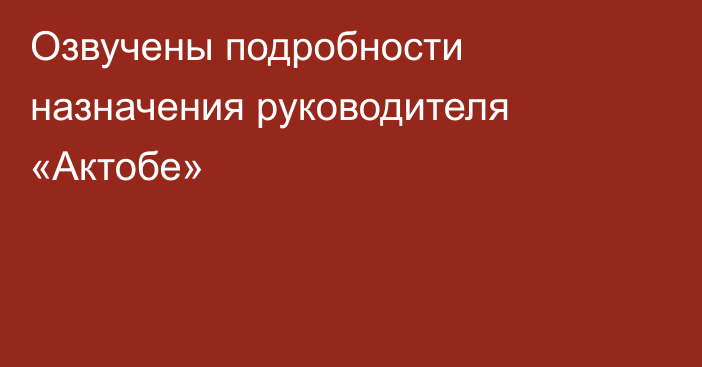 Озвучены подробности назначения руководителя «Актобе»