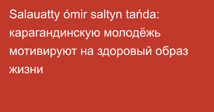 Salauatty ómir saltyn tańda: карагандинскую молодёжь мотивируют на здоровый образ жизни