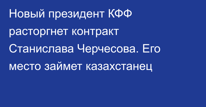 Новый президент КФФ расторгнет контракт Станислава Черчесова. Его место займет казахстанец