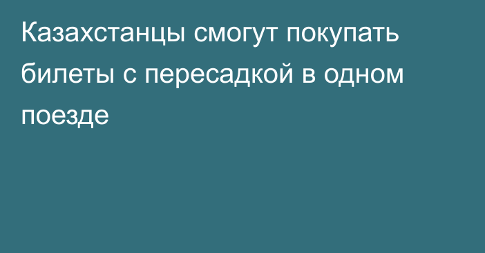 Казахстанцы смогут покупать билеты с пересадкой в одном поезде