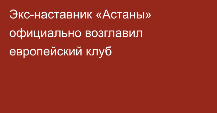 Экс-наставник «Астаны» официально возглавил европейский клуб