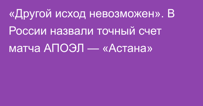 «Другой исход невозможен». В России назвали точный счет матча АПОЭЛ — «Астана»