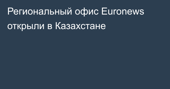 Региональный офис Euronews открыли в Казахстане