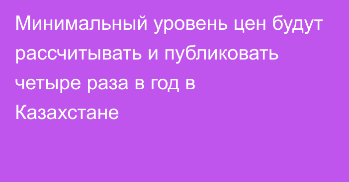 Минимальный уровень цен будут рассчитывать и публиковать четыре раза в год в Казахстане