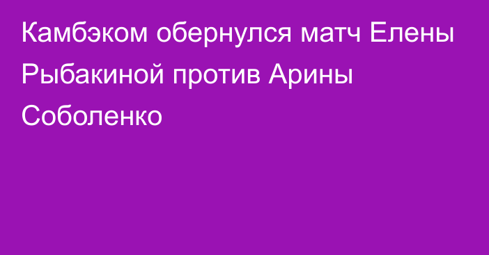 Камбэком обернулся матч Елены Рыбакиной против Арины Соболенко