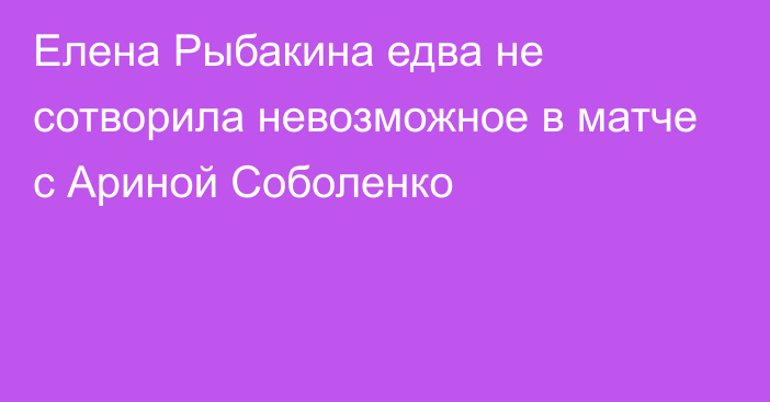 Елена Рыбакина едва не сотворила невозможное в матче с Ариной Соболенко