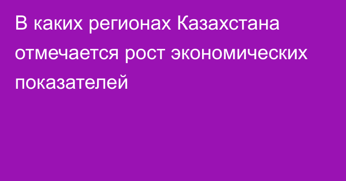 В каких регионах Казахстана отмечается рост экономических показателей