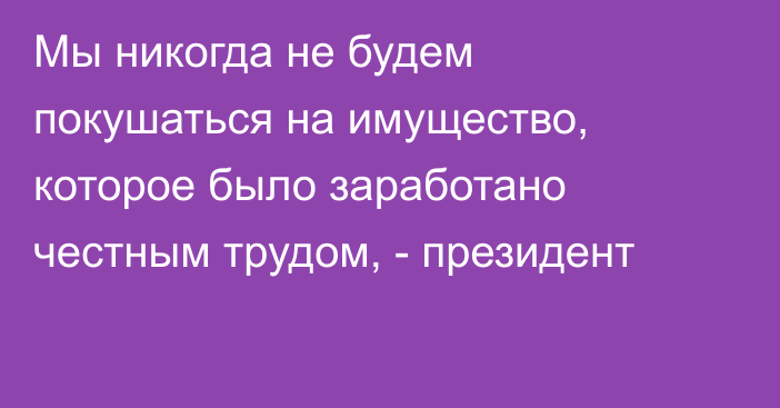 Мы никогда не будем покушаться на имущество, которое было заработано честным трудом, - президент