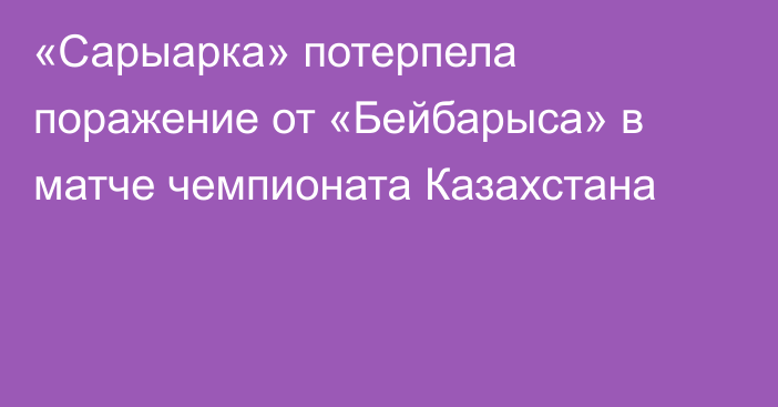 «Сарыарка» потерпела поражение от «Бейбарыса» в матче чемпионата Казахстана