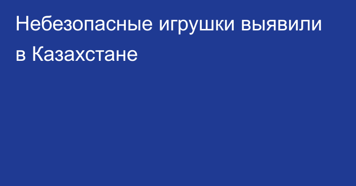 Небезопасные игрушки выявили в Казахстане