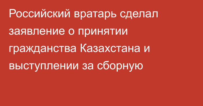 Российский вратарь сделал заявление о принятии гражданства Казахстана и выступлении за сборную