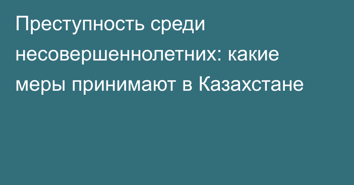 Преступность среди несовершеннолетних: какие меры принимают в Казахстане