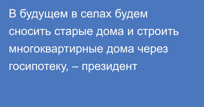 В будущем в селах будем сносить старые дома и строить многоквартирные дома через госипотеку, – президент