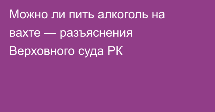 Можно ли пить алкоголь на вахте — разъяснения Верховного суда РК