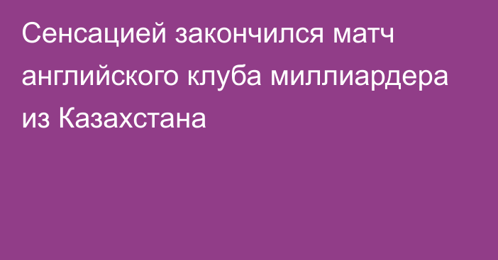 Сенсацией закончился матч английского клуба миллиардера из Казахстана