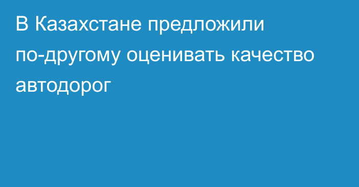 В Казахстане предложили по-другому оценивать качество автодорог