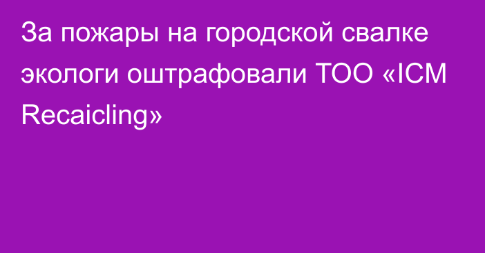 За пожары на городской свалке экологи оштрафовали ТОО «ICM Recaicling»