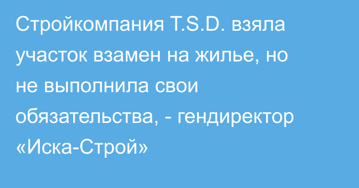 Стройкомпания T.S.D. взяла участок взамен на жилье, но не выполнила свои обязательства, - гендиректор «Иска-Строй»