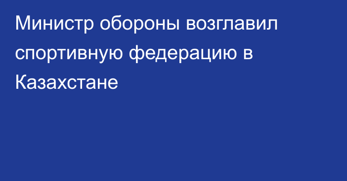 Министр обороны возглавил спортивную федерацию в Казахстане