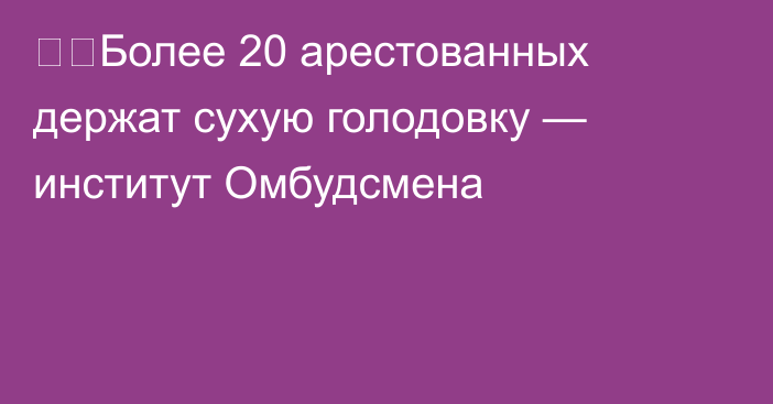 ❗️Более 20 арестованных держат сухую голодовку — институт Омбудсмена