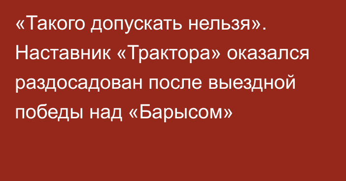 «Такого допускать нельзя». Наставник «Трактора» оказался раздосадован после выездной победы над «Барысом»