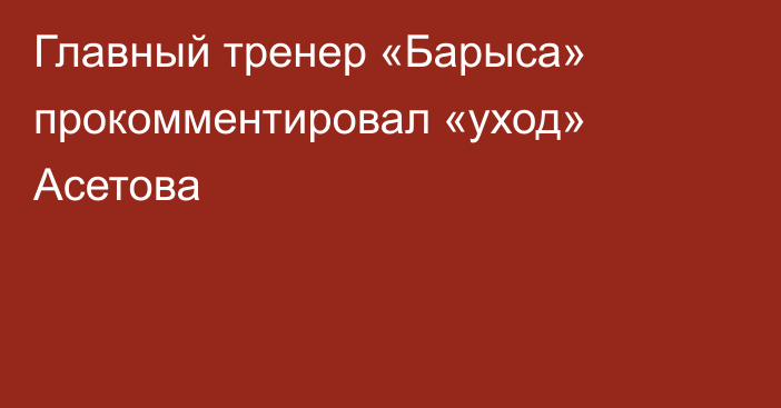 Главный тренер «Барыса» прокомментировал «уход» Асетова