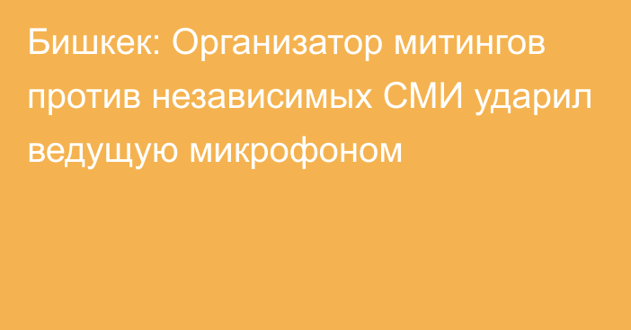 Бишкек: Организатор митингов против независимых СМИ ударил ведущую микрофоном