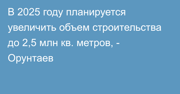 В 2025 году планируется увеличить объем строительства до 2,5 млн кв. метров, - Орунтаев