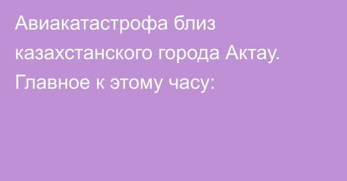 Авиакатастрофа близ казахстанского города Актау. Главное к этому часу: