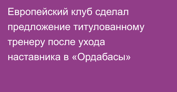 Европейский клуб сделал предложение титулованному тренеру после ухода наставника в «Ордабасы»