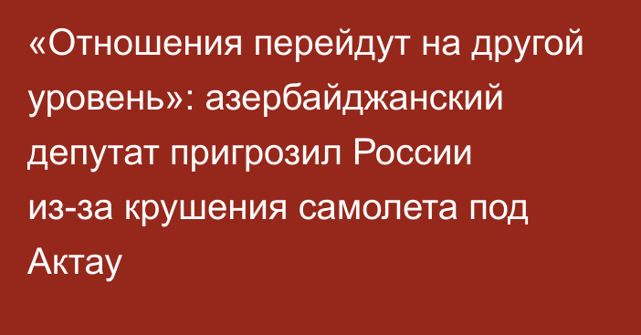 «Отношения перейдут на другой уровень»: азербайджанский депутат пригрозил России из-за крушения самолета под Актау