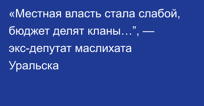 «Местная власть стала слабой,  бюджет делят кланы…”,  — экс-депутат маслихата Уральска