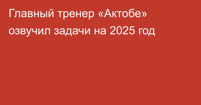 Главный тренер «Актобе» озвучил задачи на 2025 год