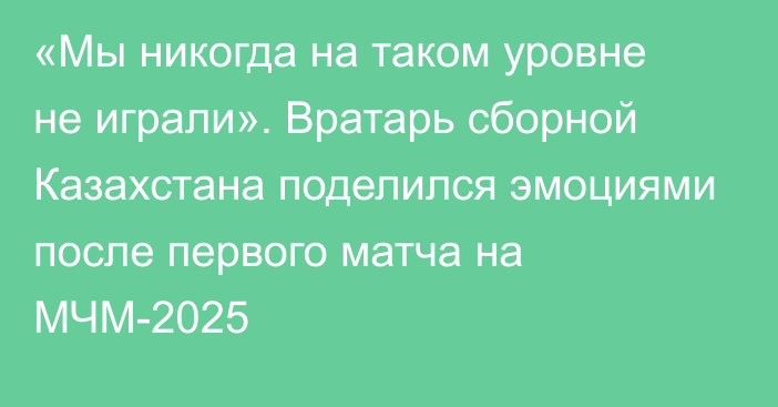 «Мы никогда на таком уровне не играли». Вратарь сборной Казахстана поделился эмоциями после первого матча на МЧМ-2025