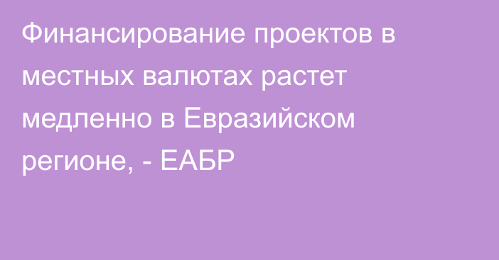 Финансирование проектов в местных валютах растет медленно в Евразийском регионе, - ЕАБР