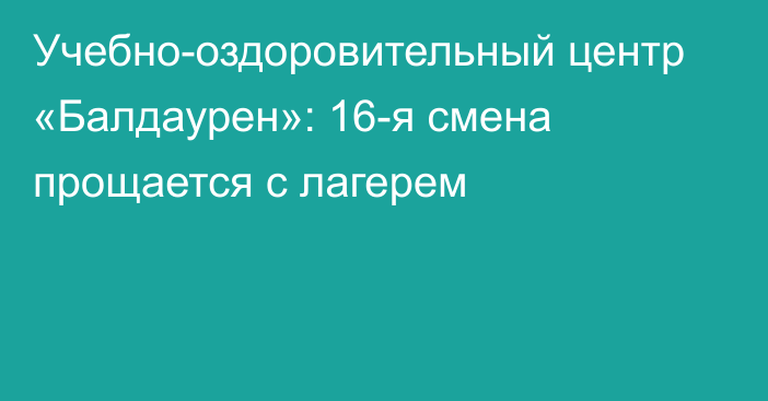 Учебно-оздоровительный центр «Балдаурен»: 16-я смена прощается с лагерем