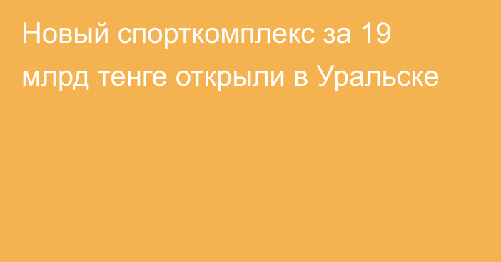 Новый спорткомплекс за 19 млрд тенге открыли в Уральске