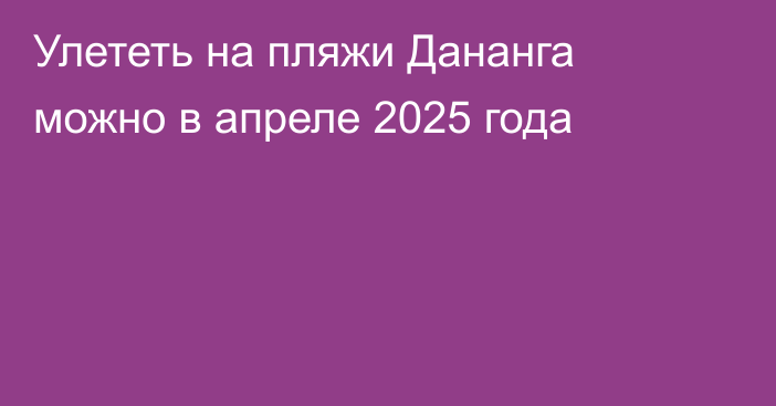 Улететь на пляжи Дананга можно в апреле 2025 года