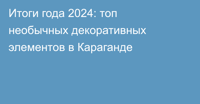 Итоги года 2024: топ необычных декоративных элементов в Караганде