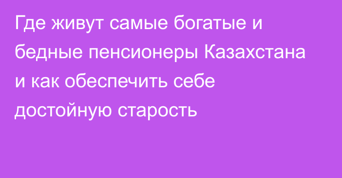 Где живут самые богатые и бедные пенсионеры Казахстана и как обеспечить себе достойную старость