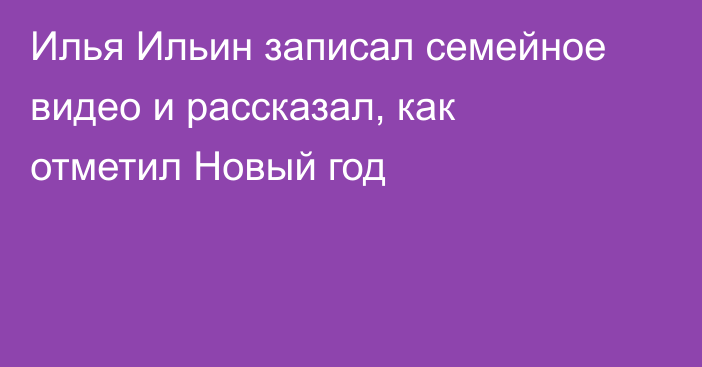 Илья Ильин записал семейное видео и рассказал, как отметил Новый год