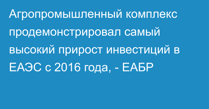 Агропромышленный комплекс продемонстрировал самый высокий прирост инвестиций в ЕАЭС с 2016 года, - ЕАБР