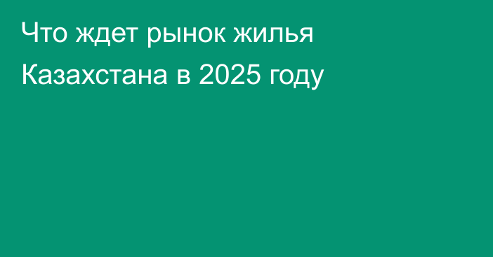 Что ждет рынок жилья Казахстана в 2025 году